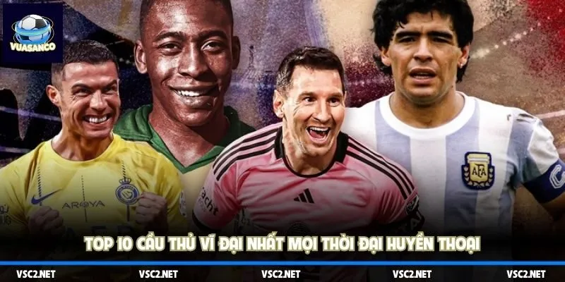 Top 10 cầu thủ nổi tiếng và vĩ đại nhất trong lịch sử